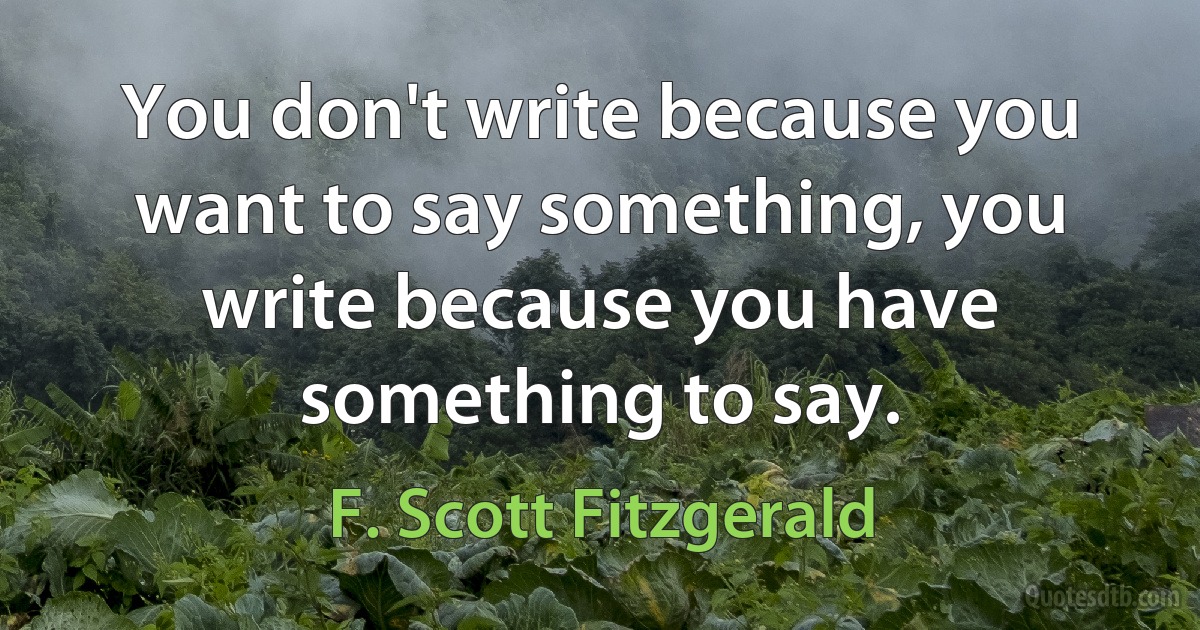 You don't write because you want to say something, you write because you have something to say. (F. Scott Fitzgerald)