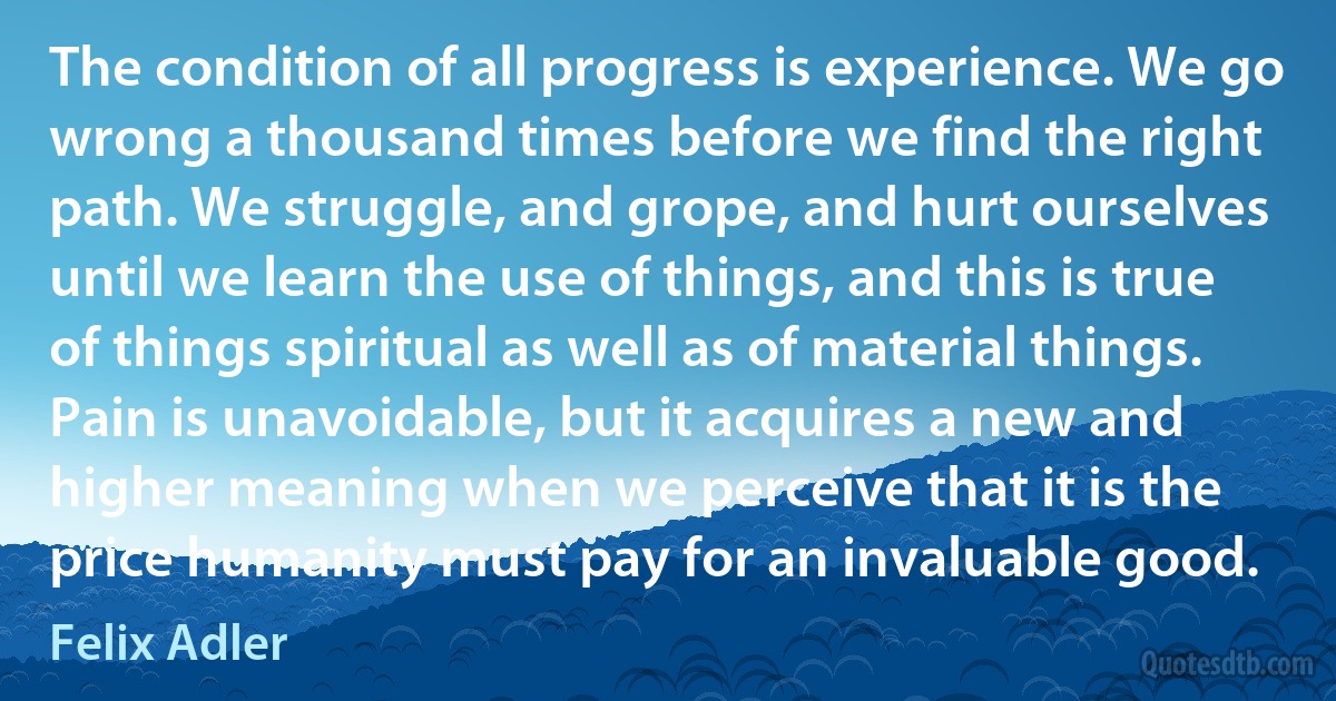 The condition of all progress is experience. We go wrong a thousand times before we find the right path. We struggle, and grope, and hurt ourselves until we learn the use of things, and this is true of things spiritual as well as of material things. Pain is unavoidable, but it acquires a new and higher meaning when we perceive that it is the price humanity must pay for an invaluable good. (Felix Adler)