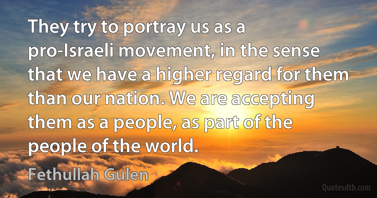 They try to portray us as a pro-Israeli movement, in the sense that we have a higher regard for them than our nation. We are accepting them as a people, as part of the people of the world. (Fethullah Gulen)