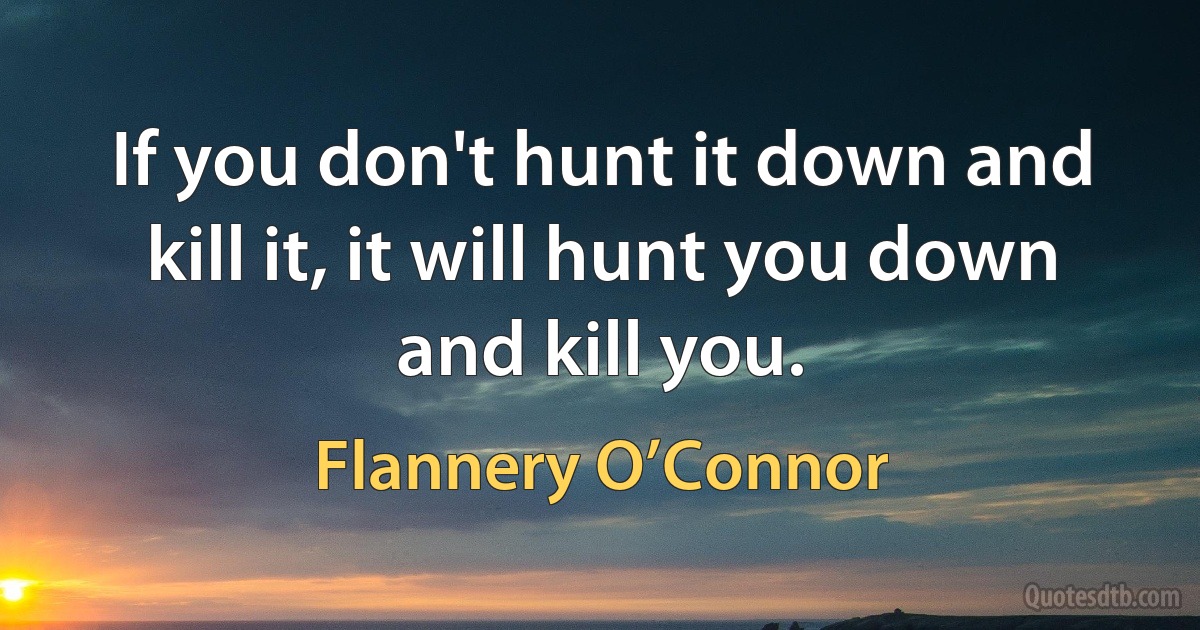 If you don't hunt it down and kill it, it will hunt you down and kill you. (Flannery O’Connor)