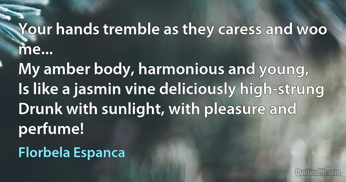 Your hands tremble as they caress and woo me...
My amber body, harmonious and young,
Is like a jasmin vine deliciously high-strung
Drunk with sunlight, with pleasure and perfume! (Florbela Espanca)