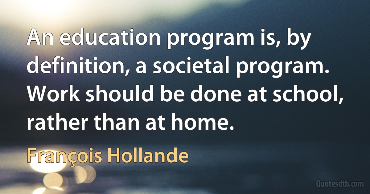 An education program is, by definition, a societal program. Work should be done at school, rather than at home. (François Hollande)