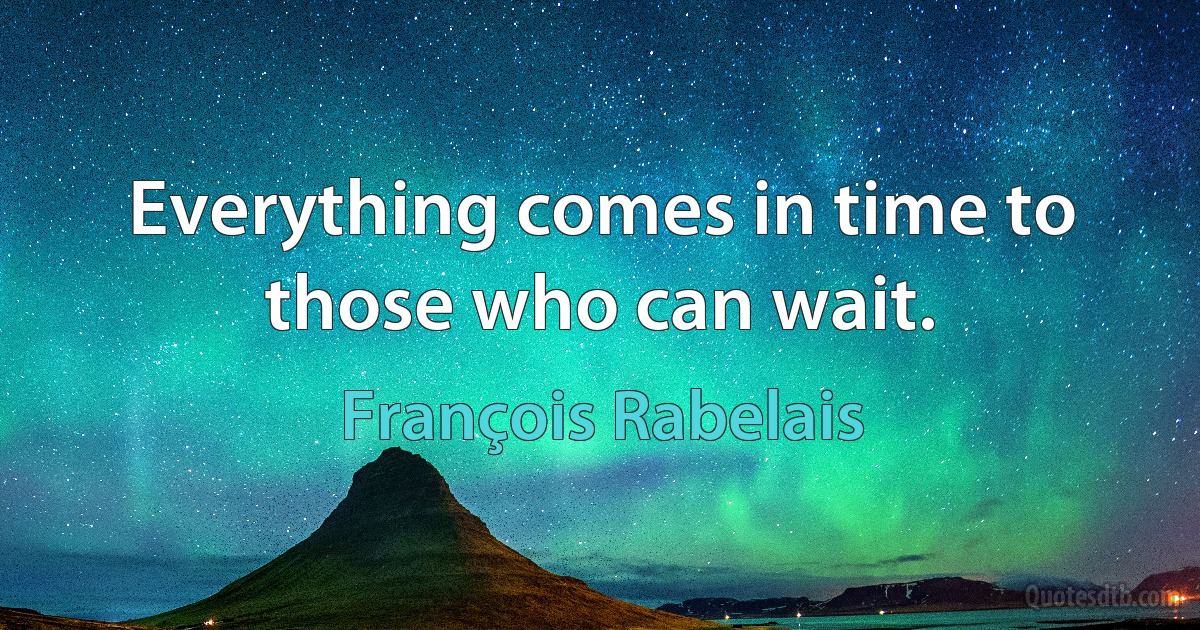 Everything comes in time to those who can wait. (François Rabelais)