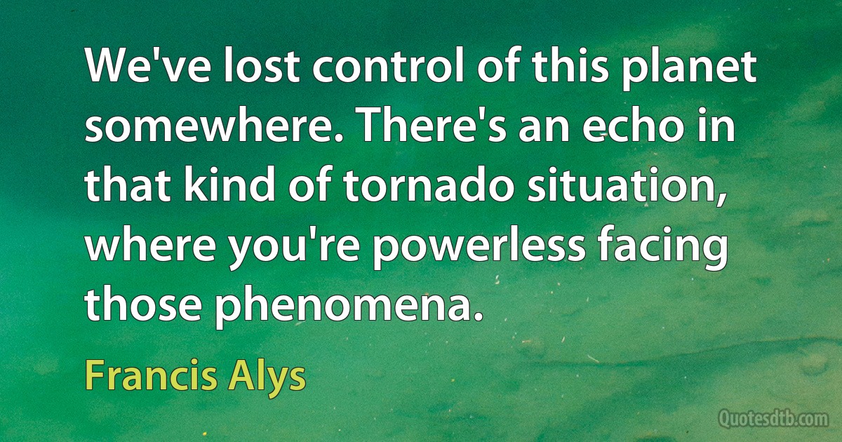 We've lost control of this planet somewhere. There's an echo in that kind of tornado situation, where you're powerless facing those phenomena. (Francis Alys)