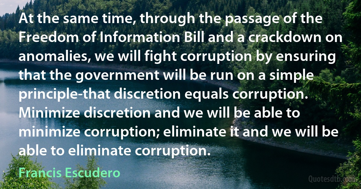 At the same time, through the passage of the Freedom of Information Bill and a crackdown on anomalies, we will fight corruption by ensuring that the government will be run on a simple principle-that discretion equals corruption. Minimize discretion and we will be able to minimize corruption; eliminate it and we will be able to eliminate corruption. (Francis Escudero)