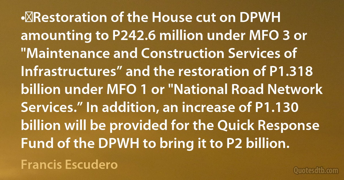 •	Restoration of the House cut on DPWH amounting to P242.6 million under MFO 3 or "Maintenance and Construction Services of Infrastructures” and the restoration of P1.318 billion under MFO 1 or "National Road Network Services.” In addition, an increase of P1.130 billion will be provided for the Quick Response Fund of the DPWH to bring it to P2 billion. (Francis Escudero)