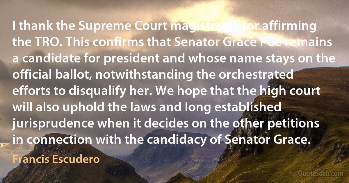 I thank the Supreme Court magistrates for affirming the TRO. This confirms that Senator Grace Poe remains a candidate for president and whose name stays on the official ballot, notwithstanding the orchestrated efforts to disqualify her. We hope that the high court will also uphold the laws and long established jurisprudence when it decides on the other petitions in connection with the candidacy of Senator Grace. (Francis Escudero)