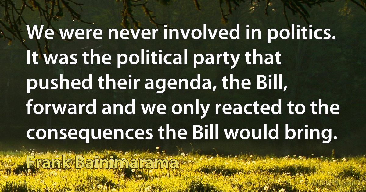 We were never involved in politics. It was the political party that pushed their agenda, the Bill, forward and we only reacted to the consequences the Bill would bring. (Frank Bainimarama)