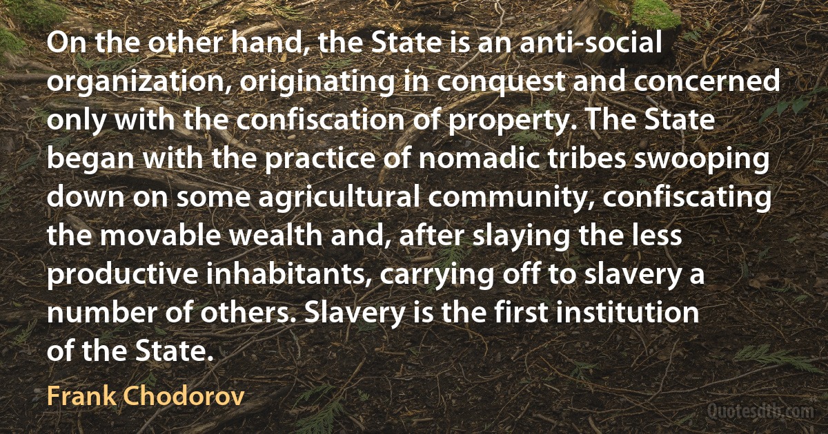 On the other hand, the State is an anti-social organization, originating in conquest and concerned only with the confiscation of property. The State began with the practice of nomadic tribes swooping down on some agricultural community, confiscating the movable wealth and, after slaying the less productive inhabitants, carrying off to slavery a number of others. Slavery is the first institution of the State. (Frank Chodorov)