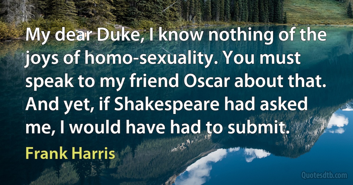 My dear Duke, I know nothing of the joys of homo-sexuality. You must speak to my friend Oscar about that. And yet, if Shakespeare had asked me, I would have had to submit. (Frank Harris)