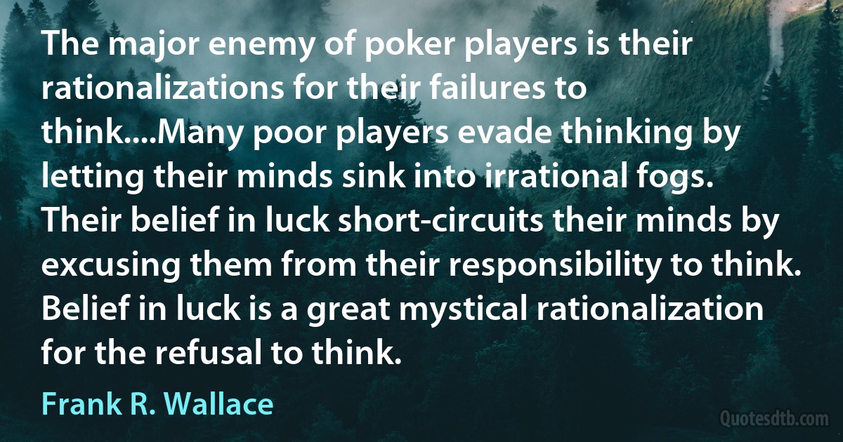 The major enemy of poker players is their rationalizations for their failures to think....Many poor players evade thinking by letting their minds sink into irrational fogs. Their belief in luck short-circuits their minds by excusing them from their responsibility to think. Belief in luck is a great mystical rationalization for the refusal to think. (Frank R. Wallace)