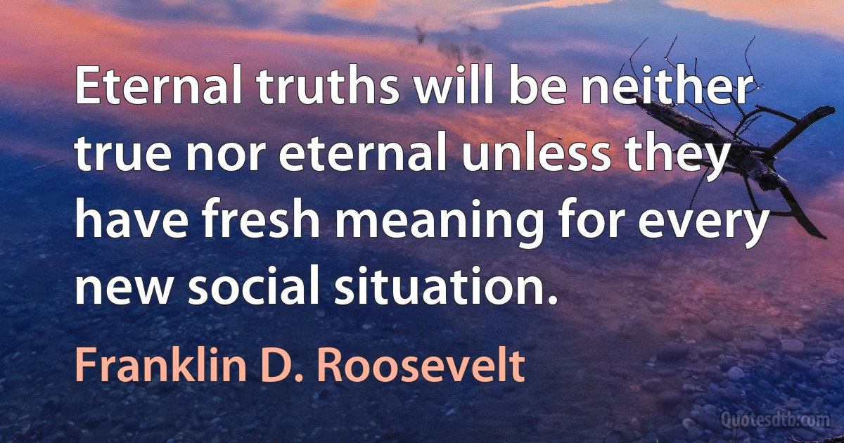 Eternal truths will be neither true nor eternal unless they have fresh meaning for every new social situation. (Franklin D. Roosevelt)