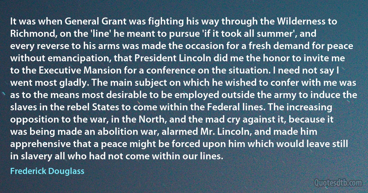 It was when General Grant was fighting his way through the Wilderness to Richmond, on the 'line' he meant to pursue 'if it took all summer', and every reverse to his arms was made the occasion for a fresh demand for peace without emancipation, that President Lincoln did me the honor to invite me to the Executive Mansion for a conference on the situation. I need not say I went most gladly. The main subject on which he wished to confer with me was as to the means most desirable to be employed outside the army to induce the slaves in the rebel States to come within the Federal lines. The increasing opposition to the war, in the North, and the mad cry against it, because it was being made an abolition war, alarmed Mr. Lincoln, and made him apprehensive that a peace might be forced upon him which would leave still in slavery all who had not come within our lines. (Frederick Douglass)