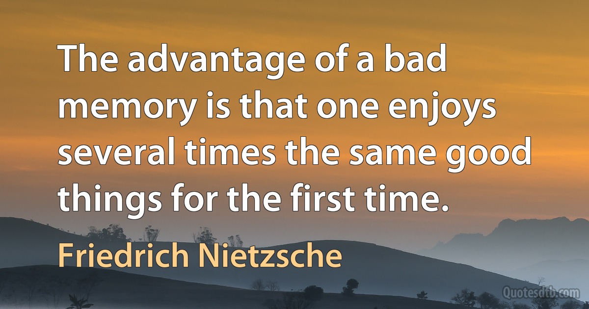 The advantage of a bad memory is that one enjoys several times the same good things for the first time. (Friedrich Nietzsche)