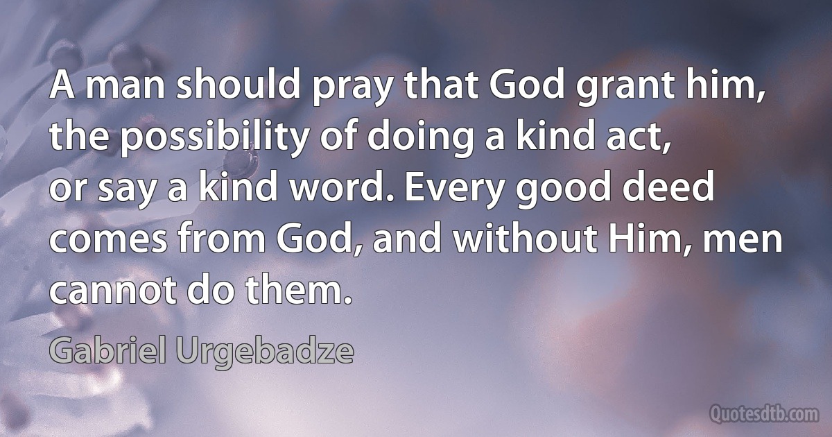 A man should pray that God grant him, the possibility of doing a kind act, or say a kind word. Every good deed comes from God, and without Him, men cannot do them. (Gabriel Urgebadze)