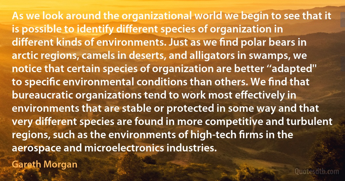 As we look around the organizational world we begin to see that it is possible to identify different species of organization in different kinds of environments. Just as we ﬁnd polar bears in arctic regions, camels in deserts, and alligators in swamps, we notice that certain species of organization are better ‘‘adapted'' to speciﬁc environmental conditions than others. We ﬁnd that bureaucratic organizations tend to work most effectively in environments that are stable or protected in some way and that very different species are found in more competitive and turbulent regions, such as the environments of high-tech ﬁrms in the aerospace and microelectronics industries. (Gareth Morgan)