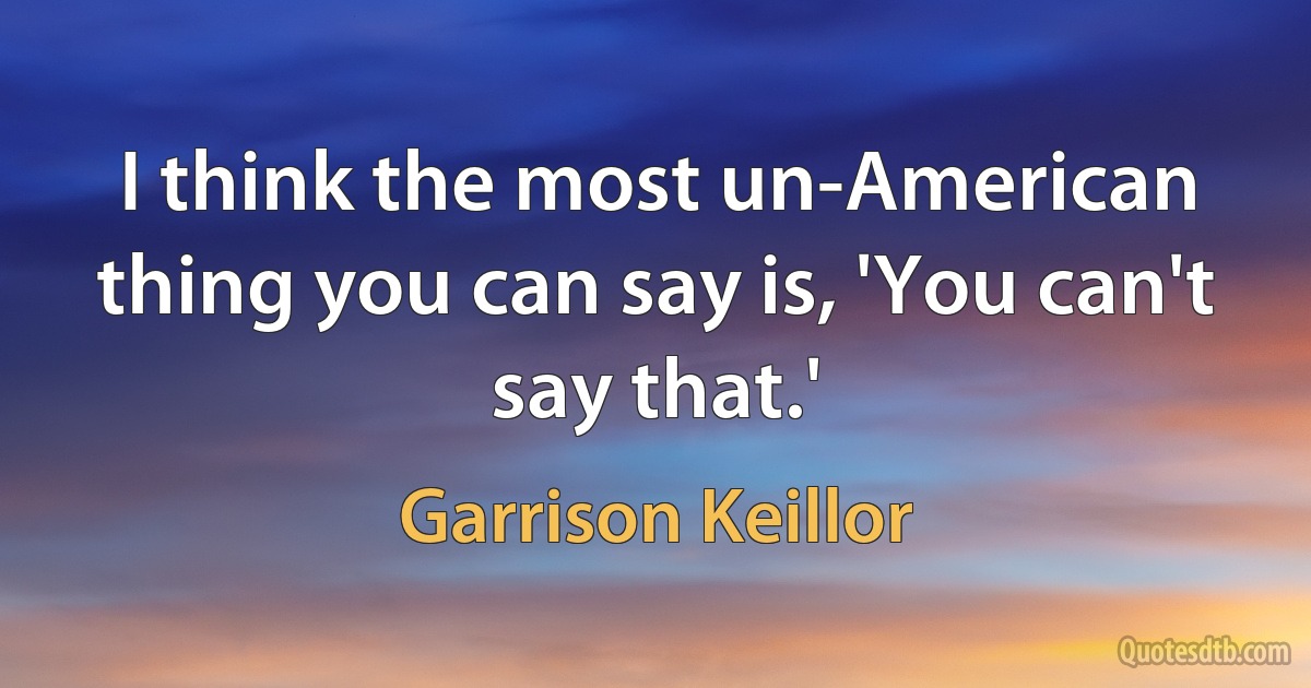 I think the most un-American thing you can say is, 'You can't say that.' (Garrison Keillor)