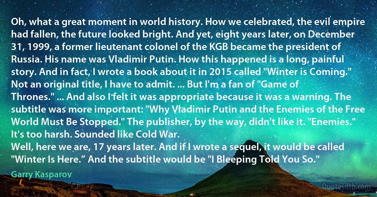 Oh, what a great moment in world history. How we celebrated, the evil empire had fallen, the future looked bright. And yet, eight years later, on December 31, 1999, a former lieutenant colonel of the KGB became the president of Russia. His name was Vladimir Putin. How this happened is a long, painful story. And in fact, I wrote a book about it in 2015 called "Winter is Coming." Not an original title, I have to admit. ... But I'm a fan of "Game of Thrones." ... And also I felt it was appropriate because it was a warning. The subtitle was more important: "Why Vladimir Putin and the Enemies of the Free World Must Be Stopped." The publisher, by the way, didn't like it. "Enemies." It's too harsh. Sounded like Cold War.
Well, here we are, 17 years later. And if I wrote a sequel, it would be called "Winter Is Here.” And the subtitle would be "I Bleeping Told You So." (Garry Kasparov)