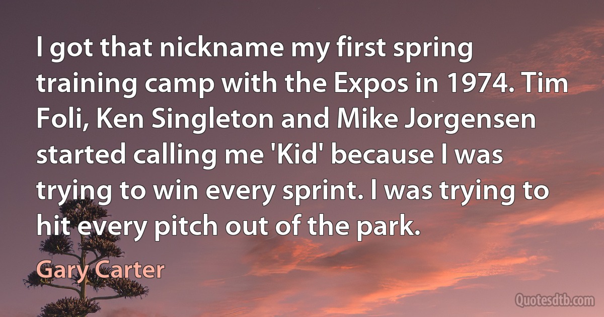 I got that nickname my first spring training camp with the Expos in 1974. Tim Foli, Ken Singleton and Mike Jorgensen started calling me 'Kid' because I was trying to win every sprint. I was trying to hit every pitch out of the park. (Gary Carter)