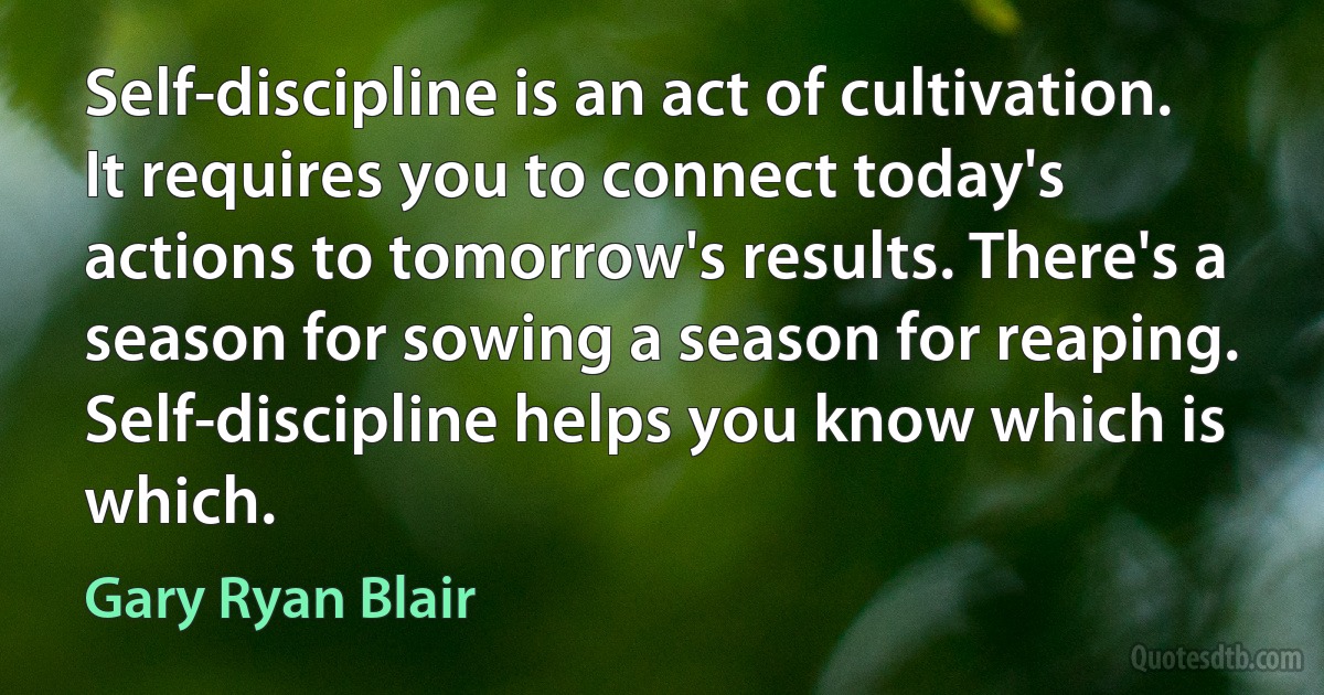 Self-discipline is an act of cultivation. It requires you to connect today's actions to tomorrow's results. There's a season for sowing a season for reaping. Self-discipline helps you know which is which. (Gary Ryan Blair)