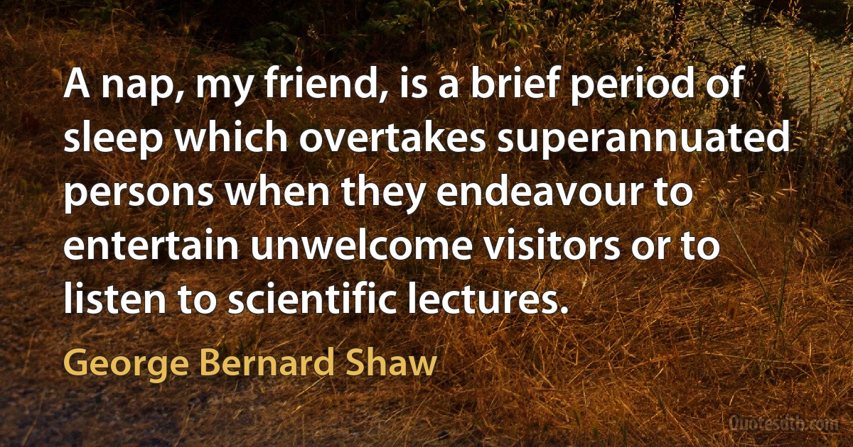 A nap, my friend, is a brief period of sleep which overtakes superannuated persons when they endeavour to entertain unwelcome visitors or to listen to scientific lectures. (George Bernard Shaw)