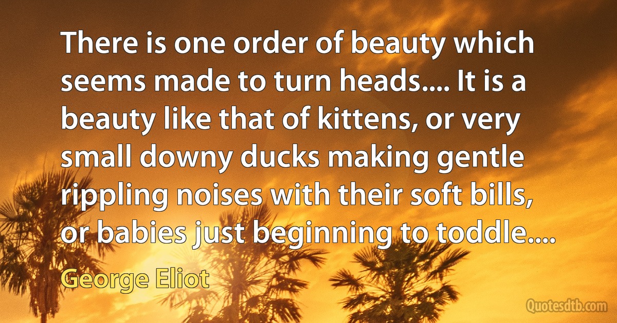 There is one order of beauty which seems made to turn heads.... It is a beauty like that of kittens, or very small downy ducks making gentle rippling noises with their soft bills, or babies just beginning to toddle.... (George Eliot)