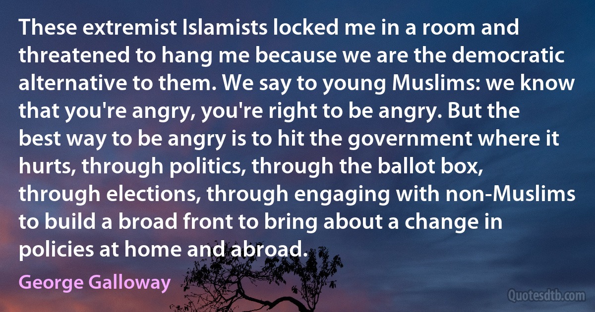 These extremist Islamists locked me in a room and threatened to hang me because we are the democratic alternative to them. We say to young Muslims: we know that you're angry, you're right to be angry. But the best way to be angry is to hit the government where it hurts, through politics, through the ballot box, through elections, through engaging with non-Muslims to build a broad front to bring about a change in policies at home and abroad. (George Galloway)