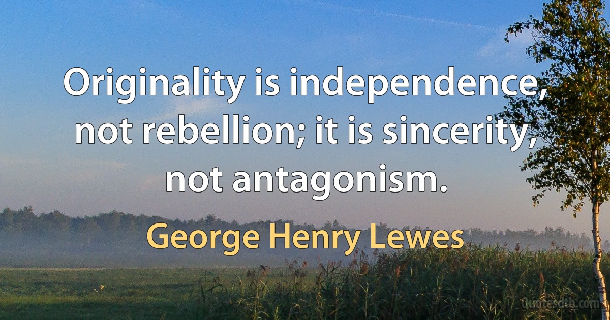 Originality is independence, not rebellion; it is sincerity, not antagonism. (George Henry Lewes)