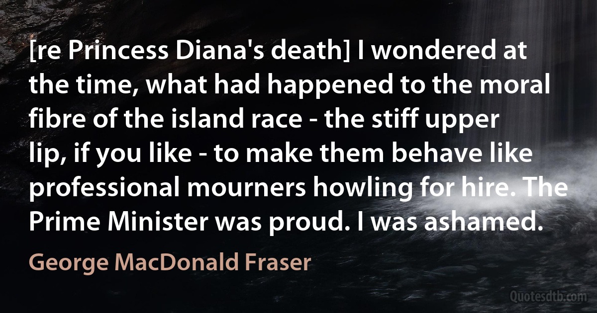 [re Princess Diana's death] I wondered at the time, what had happened to the moral fibre of the island race - the stiff upper lip, if you like - to make them behave like professional mourners howling for hire. The Prime Minister was proud. I was ashamed. (George MacDonald Fraser)