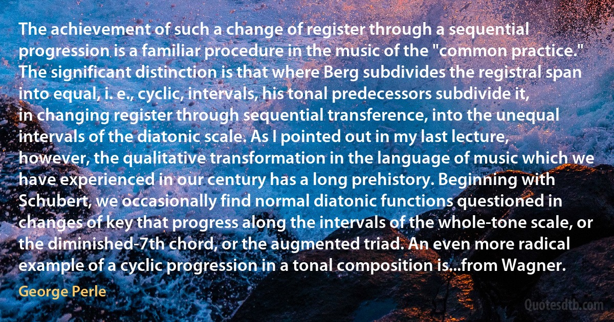 The achievement of such a change of register through a sequential progression is a familiar procedure in the music of the "common practice." The significant distinction is that where Berg subdivides the registral span into equal, i. e., cyclic, intervals, his tonal predecessors subdivide it, in changing register through sequential transference, into the unequal intervals of the diatonic scale. As I pointed out in my last lecture, however, the qualitative transformation in the language of music which we have experienced in our century has a long prehistory. Beginning with Schubert, we occasionally find normal diatonic functions questioned in changes of key that progress along the intervals of the whole-tone scale, or the diminished-7th chord, or the augmented triad. An even more radical example of a cyclic progression in a tonal composition is...from Wagner. (George Perle)