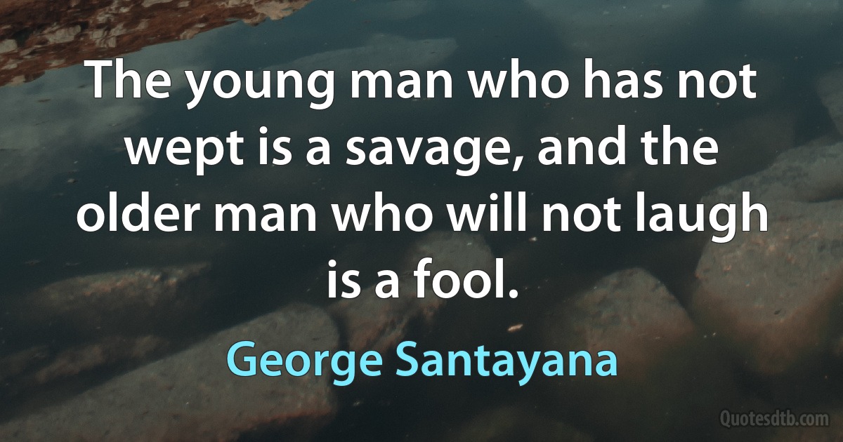 The young man who has not wept is a savage, and the older man who will not laugh is a fool. (George Santayana)