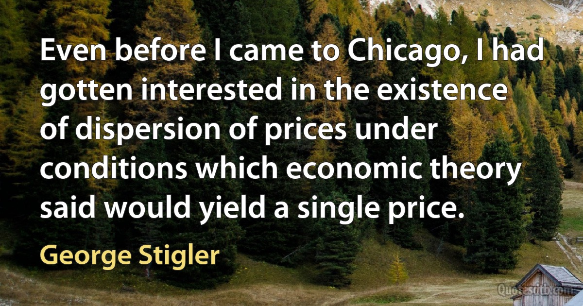 Even before I came to Chicago, I had gotten interested in the existence of dispersion of prices under conditions which economic theory said would yield a single price. (George Stigler)