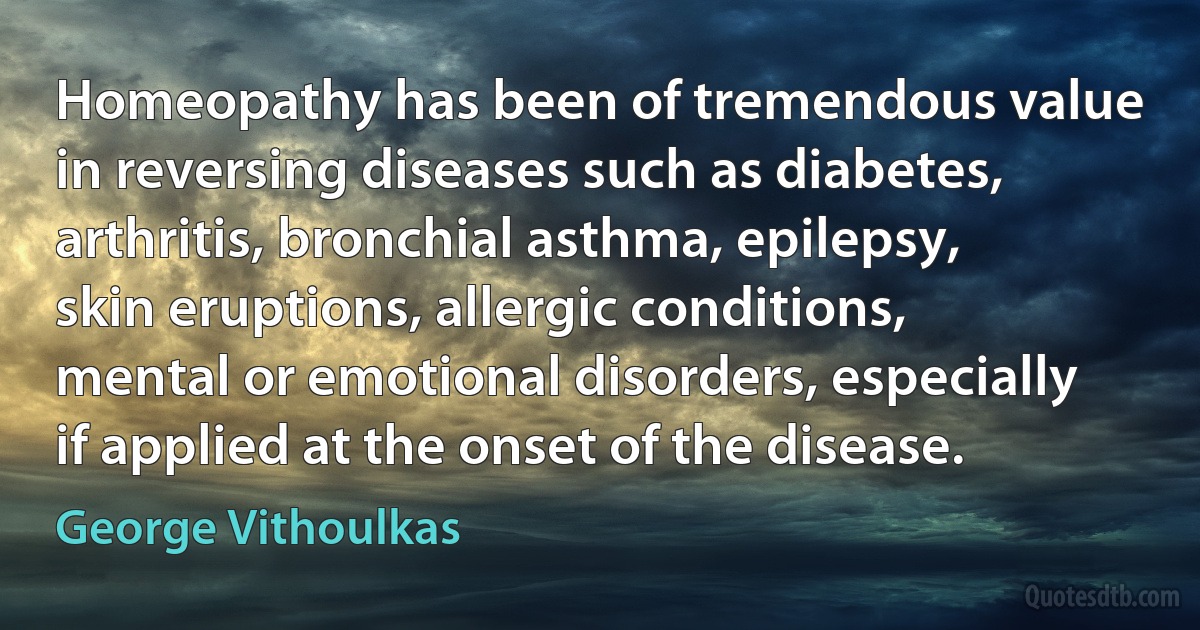 Homeopathy has been of tremendous value in reversing diseases such as diabetes, arthritis, bronchial asthma, epilepsy, skin eruptions, allergic conditions, mental or emotional disorders, especially if applied at the onset of the disease. (George Vithoulkas)