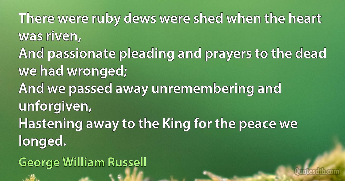 There were ruby dews were shed when the heart was riven,
And passionate pleading and prayers to the dead we had wronged;
And we passed away unremembering and unforgiven,
Hastening away to the King for the peace we longed. (George William Russell)