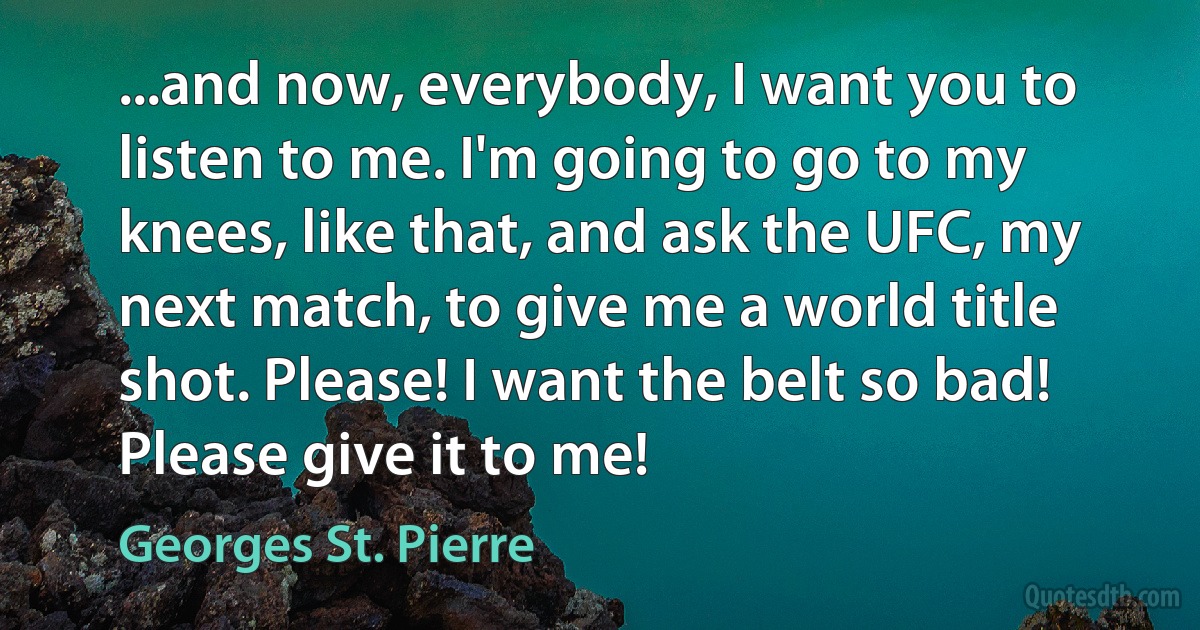 ...and now, everybody, I want you to listen to me. I'm going to go to my knees, like that, and ask the UFC, my next match, to give me a world title shot. Please! I want the belt so bad! Please give it to me! (Georges St. Pierre)