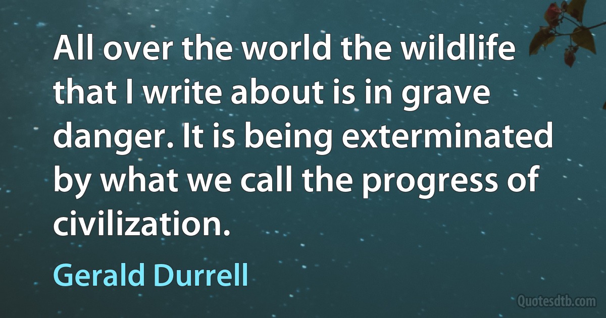 All over the world the wildlife that I write about is in grave danger. It is being exterminated by what we call the progress of civilization. (Gerald Durrell)