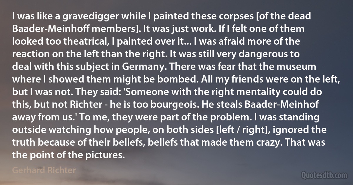 I was like a gravedigger while I painted these corpses [of the dead Baader-Meinhoff members]. It was just work. If I felt one of them looked too theatrical, I painted over it... I was afraid more of the reaction on the left than the right. It was still very dangerous to deal with this subject in Germany. There was fear that the museum where I showed them might be bombed. All my friends were on the left, but I was not. They said: 'Someone with the right mentality could do this, but not Richter - he is too bourgeois. He steals Baader-Meinhof away from us.' To me, they were part of the problem. I was standing outside watching how people, on both sides [left / right], ignored the truth because of their beliefs, beliefs that made them crazy. That was the point of the pictures. (Gerhard Richter)