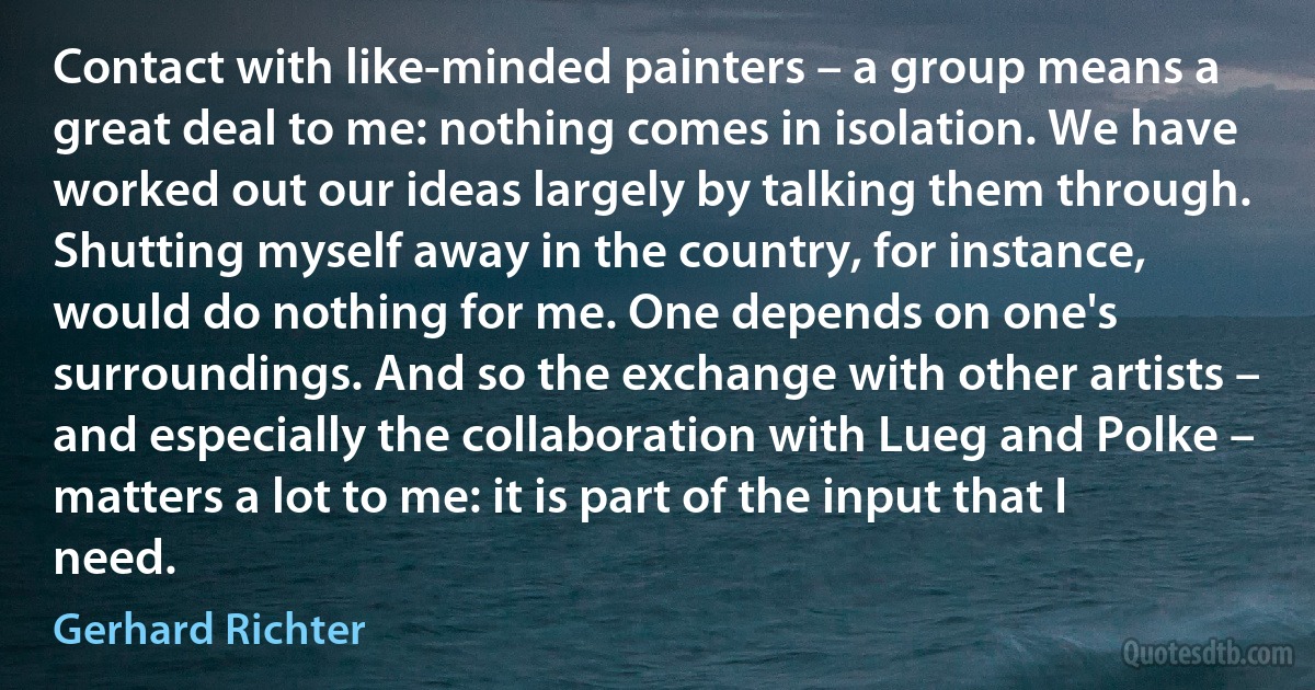 Contact with like-minded painters – a group means a great deal to me: nothing comes in isolation. We have worked out our ideas largely by talking them through. Shutting myself away in the country, for instance, would do nothing for me. One depends on one's surroundings. And so the exchange with other artists – and especially the collaboration with Lueg and Polke – matters a lot to me: it is part of the input that I need. (Gerhard Richter)