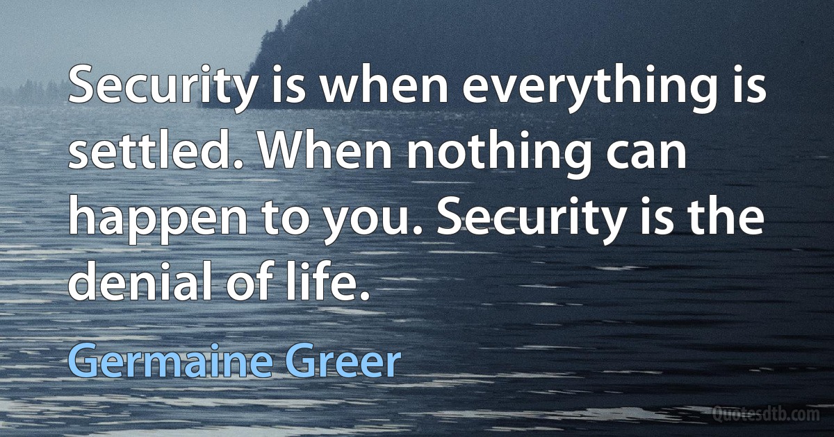 Security is when everything is settled. When nothing can happen to you. Security is the denial of life. (Germaine Greer)