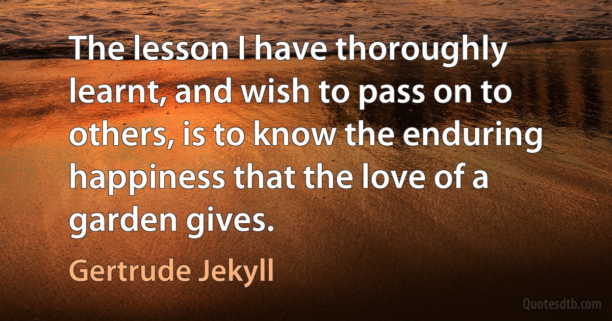 The lesson I have thoroughly learnt, and wish to pass on to others, is to know the enduring happiness that the love of a garden gives. (Gertrude Jekyll)