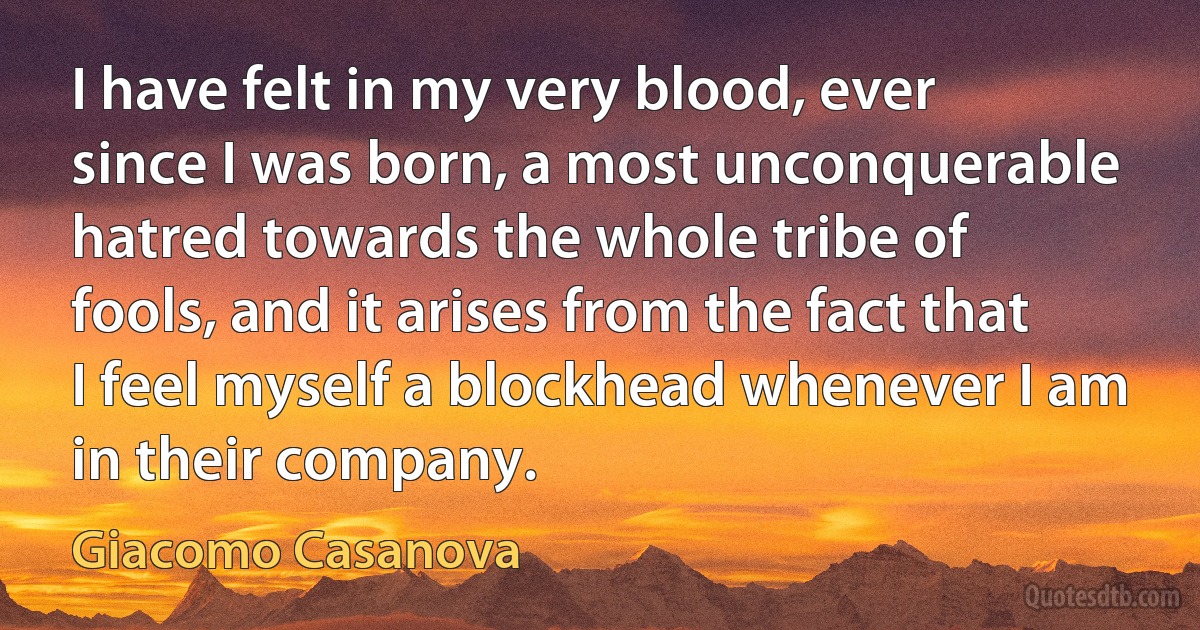 I have felt in my very blood, ever since I was born, a most unconquerable hatred towards the whole tribe of fools, and it arises from the fact that I feel myself a blockhead whenever I am in their company. (Giacomo Casanova)