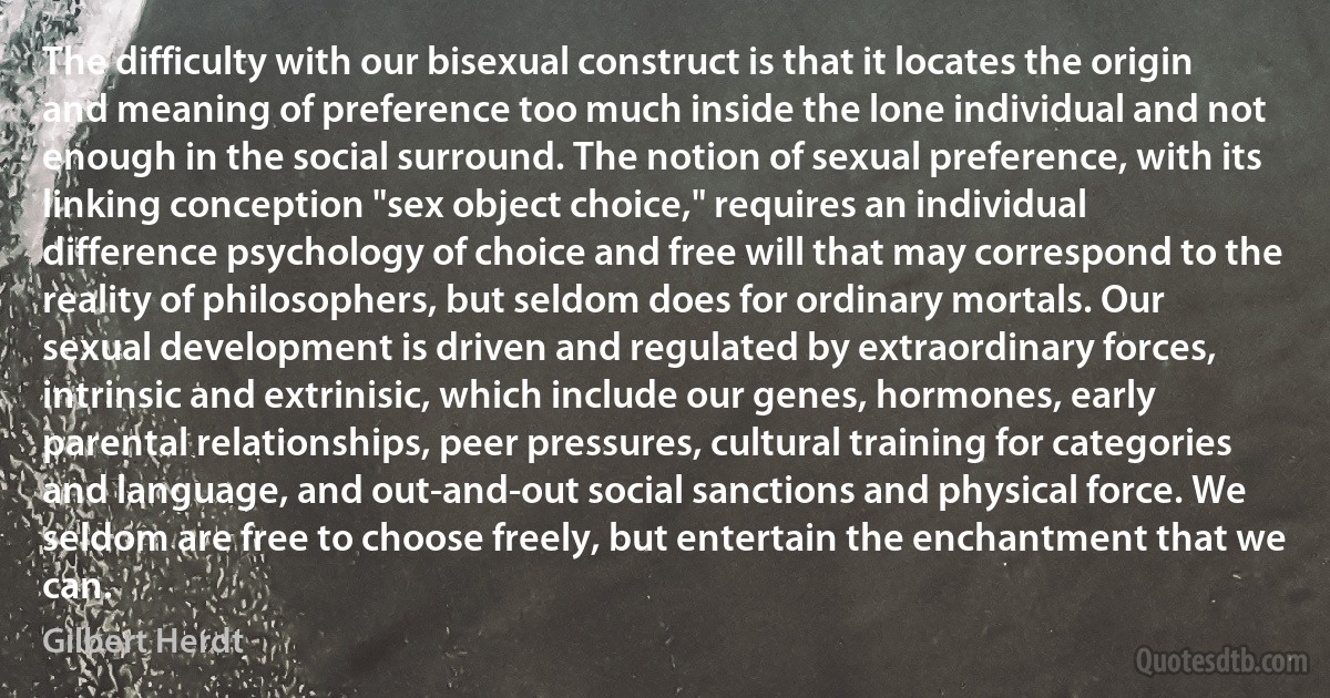 The difficulty with our bisexual construct is that it locates the origin and meaning of preference too much inside the lone individual and not enough in the social surround. The notion of sexual preference, with its linking conception "sex object choice," requires an individual difference psychology of choice and free will that may correspond to the reality of philosophers, but seldom does for ordinary mortals. Our sexual development is driven and regulated by extraordinary forces, intrinsic and extrinisic, which include our genes, hormones, early parental relationships, peer pressures, cultural training for categories and language, and out-and-out social sanctions and physical force. We seldom are free to choose freely, but entertain the enchantment that we can. (Gilbert Herdt)