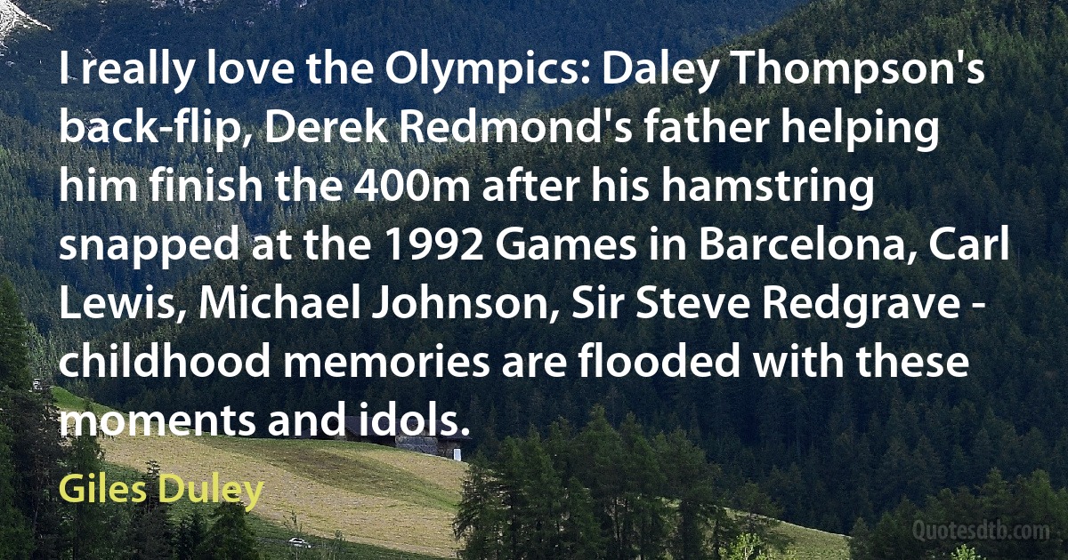 I really love the Olympics: Daley Thompson's back-flip, Derek Redmond's father helping him finish the 400m after his hamstring snapped at the 1992 Games in Barcelona, Carl Lewis, Michael Johnson, Sir Steve Redgrave - childhood memories are flooded with these moments and idols. (Giles Duley)