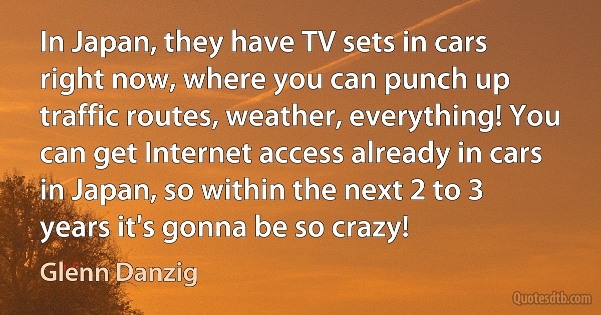 In Japan, they have TV sets in cars right now, where you can punch up traffic routes, weather, everything! You can get Internet access already in cars in Japan, so within the next 2 to 3 years it's gonna be so crazy! (Glenn Danzig)