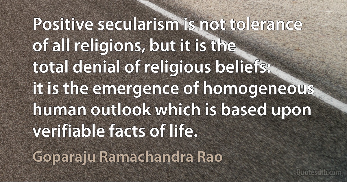 Positive secularism is not tolerance of all religions, but it is the total denial of religious beliefs: it is the emergence of homogeneous human outlook which is based upon verifiable facts of life. (Goparaju Ramachandra Rao)