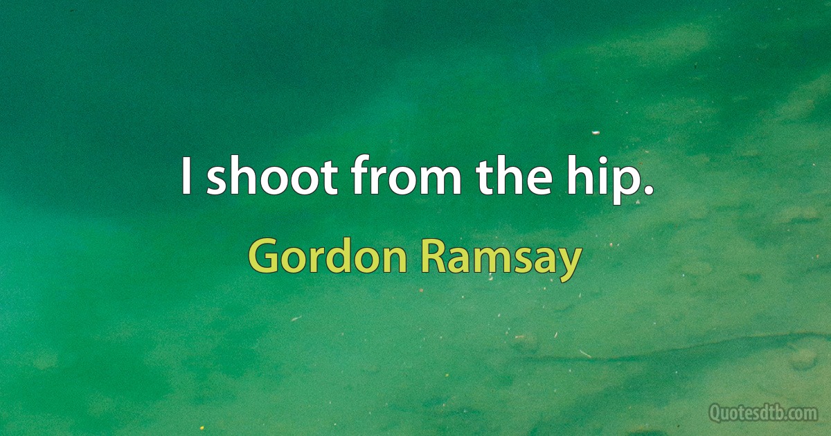 I shoot from the hip. (Gordon Ramsay)