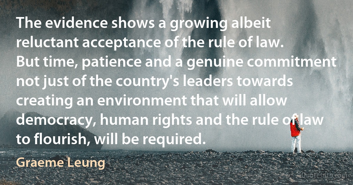 The evidence shows a growing albeit reluctant acceptance of the rule of law. But time, patience and a genuine commitment not just of the country's leaders towards creating an environment that will allow democracy, human rights and the rule of law to flourish, will be required. (Graeme Leung)