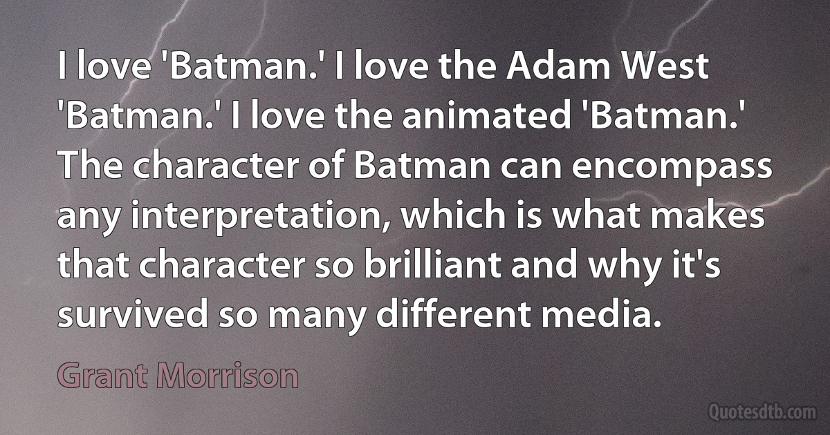 I love 'Batman.' I love the Adam West 'Batman.' I love the animated 'Batman.' The character of Batman can encompass any interpretation, which is what makes that character so brilliant and why it's survived so many different media. (Grant Morrison)