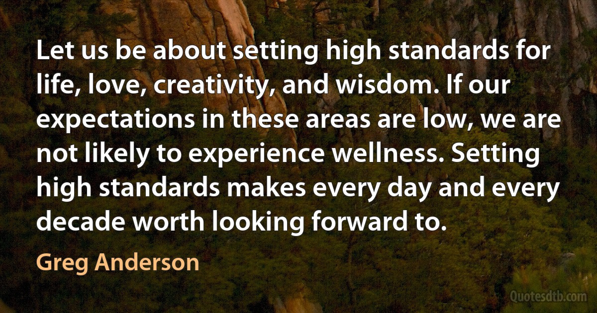 Let us be about setting high standards for life, love, creativity, and wisdom. If our expectations in these areas are low, we are not likely to experience wellness. Setting high standards makes every day and every decade worth looking forward to. (Greg Anderson)