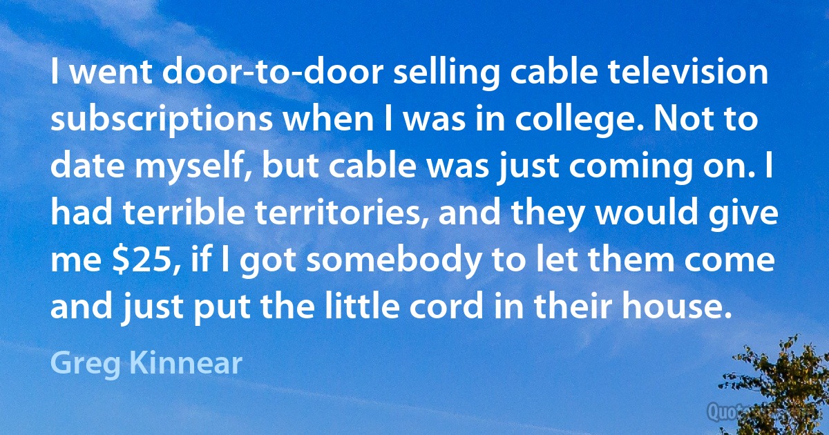 I went door-to-door selling cable television subscriptions when I was in college. Not to date myself, but cable was just coming on. I had terrible territories, and they would give me $25, if I got somebody to let them come and just put the little cord in their house. (Greg Kinnear)